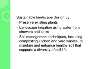 Sustainable landscape design by:
 Preserve existing plants
 Landscape irrigation using water from
showers and sinks
 Soil management techniques, including
composting kitchen and yard wastes, to
maintain and enhance healthy soil that
supports a diversity of soil life
 