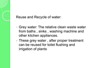 Reuse and Recycle of water:
 Grey water: The relative clean waste water
from baths , sinks , washing machine and
other kitchen appliances.
 These grey water , after proper treatment
can be reused for toilet flushing and
irrigation of plants
 