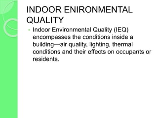 INDOOR ENIRONMENTAL
QUALITY
 Indoor Environmental Quality (IEQ)
encompasses the conditions inside a
building—air quality, lighting, thermal
conditions and their effects on occupants or
residents.
 