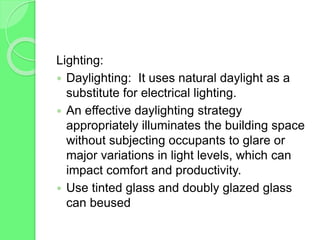 Lighting:
 Daylighting: It uses natural daylight as a
substitute for electrical lighting.
 An effective daylighting strategy
appropriately illuminates the building space
without subjecting occupants to glare or
major variations in light levels, which can
impact comfort and productivity.
 Use tinted glass and doubly glazed glass
can beused
 