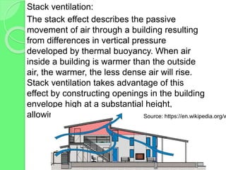 Stack ventilation:
The stack effect describes the passive
movement of air through a building resulting
from differences in vertical pressure
developed by thermal buoyancy. When air
inside a building is warmer than the outside
air, the warmer, the less dense air will rise.
Stack ventilation takes advantage of this
effect by constructing openings in the building
envelope high at a substantial height,
allowing the warm air to escapeSource: https://en.wikipedia.org/w
 