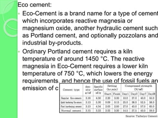 Eco cement:
 Eco-Cement is a brand name for a type of cement
which incorporates reactive magnesia or
magnesium oxide, another hydraulic cement such
as Portland cement, and optionally pozzolans and
industrial by-products.
 Ordinary Portland cement requires a kiln
temperature of around 1450 °C. The reactive
magnesia in Eco-Cement requires a lower kiln
temperature of 750 °C, which lowers the energy
requirements, and hence the use of fossil fuels an
emission of carbon dioxide (CO2).
 