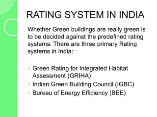 RATING SYSTEM IN INDIA
Whether Green buildings are really green is
to be decided against the predefined rating
systems. There are three primary Rating
systems in India:
 Green Rating for Integrated Habitat
Assessment (GRIHA)
 Indian Green Building Council (IGBC)
 Bureau of Energy Efficiency (BEE)
 