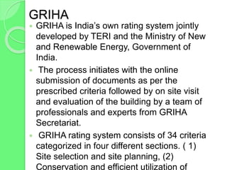 GRIHA
 GRIHA is India’s own rating system jointly
developed by TERI and the Ministry of New
and Renewable Energy, Government of
India.
 The process initiates with the online
submission of documents as per the
prescribed criteria followed by on site visit
and evaluation of the building by a team of
professionals and experts from GRIHA
Secretariat.
 GRIHA rating system consists of 34 criteria
categorized in four different sections. ( 1)
Site selection and site planning, (2)
Conservation and efficient utilization of
 