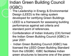 Indian Green Building Council
(IGBC)
 The Leadership in Energy & Environmental
Design (LEED) is the rating system
developed for certifying Green Buildings
 LEED is a framework for assessing building
performance against set criteria and
standard point of references.
 Confederation of Indian Industry (CII) formed
the Indian Green Building Council (IGBC) in
year 2001
 Indian Green Building Council (IGBC) has
licensed the LEED Green Building Standard
from the USGBC. IGBC facilitates Indian
green structures to become one of the green
 