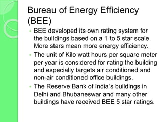 Bureau of Energy Efficiency
(BEE)
 BEE developed its own rating system for
the buildings based on a 1 to 5 star scale.
More stars mean more energy efficiency.
 The unit of Kilo watt hours per square meter
per year is considered for rating the building
and especially targets air conditioned and
non-air conditioned office buildings.
 The Reserve Bank of India’s buildings in
Delhi and Bhubaneswar and many other
buildings have received BEE 5 star ratings.
 
