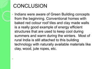 CONCLUSION
 Indians were aware of Green Building concepts
from the beginning. Conventional homes with
baked red colour roof tiles and clay made walls
is a really good example of energy efficient
structures that are used to keep cool during
summers and warm during the winters. Most of
rural India is still attached to this building
technology with naturally available materials like
clay, wood, jute ropes, etc.

 
