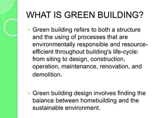 WHAT IS GREEN BUILDING?
 Green building refers to both a structure
and the using of processes that are
environmentally responsible and resource-
efficient throughout building's life-cycle:
from siting to design, construction,
operation, maintenance, renovation, and
demolition.
 Green building design involves finding the
balance between homebuilding and the
sustainable environment.
 