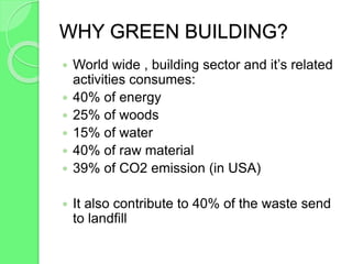 WHY GREEN BUILDING?
 World wide , building sector and it’s related
activities consumes:
 40% of energy
 25% of woods
 15% of water
 40% of raw material
 39% of CO2 emission (in USA)
 It also contribute to 40% of the waste send
to landfill
 