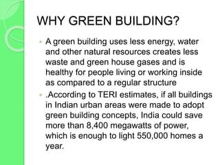 WHY GREEN BUILDING?
 A green building uses less energy, water
and other natural resources creates less
waste and green house gases and is
healthy for people living or working inside
as compared to a regular structure
 .According to TERI estimates, if all buildings
in Indian urban areas were made to adopt
green building concepts, India could save
more than 8,400 megawatts of power,
which is enough to light 550,000 homes a
year.
 