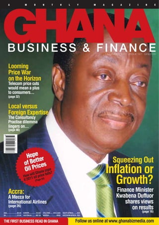 A                            M             O             N            T             H           L           Y      M   A       G    A     Z     I     N         E




      BUSINESS & FINANCE                                                                                                           DECEMBER 2010 - ISSUE 001 GH¢5.00



        Looming
        Price War
        on the Horizon
        Telecom price cuts
        would mean a plus
        to consumers...
        (page 32)


        Local versus
        Foreign Expertise
        The Consultancy
        Practise dilemma
        lingers on...
        (page 46)




                                     Hope er
                                         tt
                                    of Be ices                                                                                         Squeezing Out
                                    Oil Prhana cops?
                                         G
                                         ill
                                   How w oil price
                                                  e
                                                    fall
                                                                                                                                   Inflation or
                                         1
                                   if 201 (Page 54)
                                                                                                                                      Growth?
        Accra:                                                                                                                             Finance Minister
        A Mecca for                                                                                                                        Kwabena Duffuor
        International Airlines                                                                                                                 shares views
        (page 26)
                                                                                                                                                  on results
USA.......................$5.00    EUROPE............... E4.00   CFA ZONE...... CFA 2,500       SOUTH AFRICA.........R25
                                                                                                                                                            (page 16)
UK.........................£3.00   AUSTRALIA......... A$7.50     NIGERIA.................N500   SOUTHERN AFRICA...R25


THE FIRST BUSINESS READ IN GHANA                                                                                 Follow us online at www.ghanabizmedia.com
 