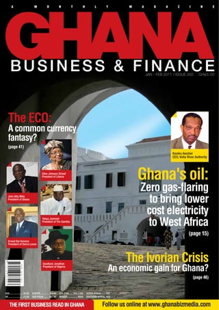 A                            M             O             N            T             H           L           Y      M   A       G      A       Z       I        N       E




      BUSINESS & FINANCE                                                                                                           JAN - FEB 2011 / ISSUE 002        GH¢5.00




   The ECO:
   A common currency
   fantasy?
   (page 41)
                                                                                                                                                  Kweku Awotwi
                                                                                                                                                  CEO, Volta River Authority



                                              Ellen Johnson Sirleaf
                                              President of Liberia
                                                                                                                               Ghana's oil:
                                                                                                                               Zero gas-flaring
   John Atta Mills
   President of Ghana
                                                                                                                                 to bring lower
                                                                                                                                cost electricity
                                                                                                                                 to West Africa
                                              Yahya Jammeh
                                              President of The Gambia



                                                                                                                                                              (page 15)
   Ernest Bai Koroma
   President of Sierra Leone




                                              Goodluck Jonathan
                                                                                                                           The Ivorian Crisis
                                              President of Nigeria
                                                                                                                     An economic gain for Ghana?
                                                                                                                                                                  (page 46)


USA.......................$5.00    EUROPE............... E4.00   CFA ZONE...... CFA 2,500       SOUTH AFRICA.........R25
UK.........................£3.00   AUSTRALIA......... A$7.50     NIGERIA.................N500   SOUTHERN AFRICA...R25


     THE FIRST BUSINESS READ IN GHANA                                                                          Follow us online at www.ghanabizmedia.com
 