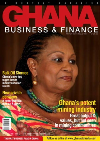 A                            M             O             N            T             H           L           Y        M   A       G     A     Z        I      N        E




      BUSINESS & FINANCE                                                                                                             MARCH 2011 / ISSUE 003         GH¢5.00




Bulk Oil Storage
Ghana’s new key
to gas-based
industrialisation
(page 26)


New private
pensions
A better promise
than oil & gas?                                                                                                             Ghana’s potent
                                                                                                                            mining industry
(page 18)



                                                                                                                                   Great output &
                                                                                                                              values, but not seen
                                                                                                                           in mining communities
                                                                                                                                                                  (page 15)
USA.......................$5.00    EUROPE............... E4.00   CFA ZONE...... CFA 2,500       SOUTH AFRICA.........R25
UK.........................£3.00   AUSTRALIA......... A$7.50     NIGERIA.................N500   SOUTHERN AFRICA...R25


     THE FIRST BUSINESS READ IN GHANA                                                                          Follow us online at www.ghanabizmedia.com
 