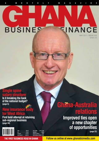 A        M              O               N        T              H              L      Y        M    A   G    A    Z     I    N      E




                                                                                                                    MAY 2011 / ISSUE 005
                                                                                                                                 GH¢5.00




Single spine
salary structure
Is it breaking the back
of the national budget?
(page 5)
                                                                                                 Ghana-Australia
New insurance body
for West Africa                                                                                        relations
First bold attempt at retaining
sub-regional business
                                                                                                      Improved ties open
(page 34)                                                                                                 a new chapter
                USA........................$5.00        CFA ZONE....... CFA 2,500
                                                                                                         of opportunities
                UK..........................£3.00       NIGERIA..................N500                                          (page 22)
                EUROPE................ E4.00            SOUTH AFRICA..........R25
                AUSTRALIA.......... A$7.50              SOUTHERN AFRICA...R25


  THE FIRST BUSINESS READ IN GHANA                                                      Follow us online at www.ghanabizmedia.com
 