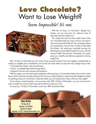 Love Chocolate?
              Want to Lose Weight?
                            Seem Impossible? It’s not.
                                                                  With the 10 Days of Chocolate™ Weight Loss
                                                                System, you can enjoy the rich, delicious taste of
                                                                chocolate and lose weight too!
                                                                  This weight loss plan provides ample doses of the
                                                                rich, chocolatey taste you crave, and you can relish it
                                                                with every pound that falls off. Our proprietary blend
                                                                of CocoaClusters™ found in the 10 Days of Chocolate
                                                                Slim Shake™ will satisfy your chocolate cravings. By
                                                                blending the natural health benefits of cocoa with the
                                                                science of RBC NanoCluster™ technology, this system
                                                                gives you a healthy and delicious approach to lasting
                                                                weight loss.
  With 10 Days of Chocolate you will receive three powerful products that work together synergistically to
satisfy your appetite, burn unwanted fat, and nourish your body while you enjoy this truly indulgent way to diet.
  • Chocolate Slim Shake™ with CocoaClusters
  • Diosin, an ephedra-free herbal energy blend
  • Digestion Formula with enzymes and probiotics
  With this system, you will notice rapid weight loss while enjoying a rich chocolate shake once or twice a day!
Best of all, this diet costs virtually nothing to try! Since you will be relishing in sweet chocolate indulgence instead
of spending money on a fast food or restaurant meal, you will actually save money while you lose weight!
  You've always craved chocolate...now you know why! With 10 Days of Chocolate , you can jump start your
way to weight loss success while enjoying the delicious taste you crave.
  To enjoy your 10 Days of Chocolate, contact your RBC Associate today!




                  Glen Brink
                  PO Box 6101
               Boulder, CO 80306
                (800) 878-6460
     website: 21322.10daysofchocolate.com
 