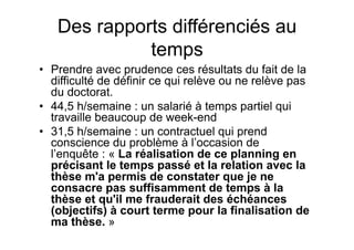 Des rapports différenciés au
temps
•  Prendre avec prudence ces résultats du fait de la
difficulté de définir ce qui relève ou ne relève pas
du doctorat.
•  44,5 h/semaine : un salarié à temps partiel qui
travaille beaucoup de week-end
•  31,5 h/semaine : un contractuel qui prend
conscience du problème à l’occasion de
l’enquête : « La réalisation de ce planning en
précisant le temps passé et la relation avec la
thèse m'a permis de constater que je ne
consacre pas suffisamment de temps à la
thèse et qu'il me frauderait des échéances
(objectifs) à court terme pour la finalisation de
ma thèse. »
 