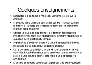 Quelques enseignements
•  Difficultés de certains à mobiliser un temps plein sur le
doctorat
•  Intérêt de faire un bilan personnel sur son investissement
temporel et l’usage du temps (attention aux impressions
fausses en la matière)
•  Utiliser la diversité des tâches, se donner des objectifs
intermédiaires, faire des échéanciers, prendre au sérieux la
question de la gestion du temps.
•  Importance d’avoir un cadre de travail et certains salariés
disposent de ce cadre qui peut être un atout
•  Dans certains cas la description témoigne d’une errance,
celle des lieux influant sur celle du temps, où se combine le
plaisir d’une grande liberté et le vide d’une absence de
contraintes.
•  D’autres entretiens conduisent à penser que cette question
 