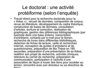 Le doctorat : une activité
protéiforme (selon l’enquête)
•  Travail direct pour la recherche doctorale (pour la
« thèse ») : recueil de données, composition de corpus,
revue de littérature, développement du cadre théorique,
construction de bases de données, consultation
d’articles, écriture et correction, réalisation de
graphiques, gestion des références bibliographiques (par
exemple dans une base Zotero), transcription
d’entretiens, contacts par e-mail pour le terrain,
recherche de livres dans différentes bibliothèques,
rédaction de fiches de lecture, veille et recherches
internet, conception de guides d’entretiens et de
questionnaires, préparation de Ma Thèse en 180
secondes, préparation d’une présentation de sa thèse,
redéfinir son projet de recherche, activités cliniques,
relecture du carnet de recherche, préparation de
communication, participation à l’activité d’une
association de façon à nouer des liens pour accéder au
terrain, rencontre avec son directeur ou sa directrice de
 