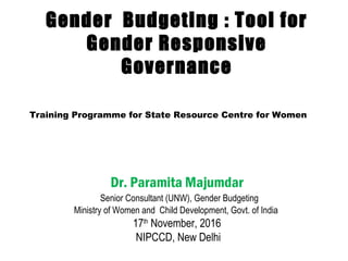 Gender Budgeting : Tool for
Gender Responsive
Governance
Dr. Paramita Majumdar
 Senior Consultant (UNW), Gender Budgeting
Ministry of Women and Child Development, Govt. of India
17th
November, 2016
NIPCCD, New Delhi
Training Programme for State Resource Centre for Women
 