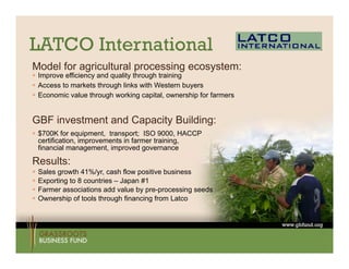 LATCO International
Model for agricultural processing ecosystem:
 Improve efficiency and quality through training
AAccess to markets through links with W t
         t       k t th    h li k ith Western b   buyers
 Economic value through working capital, ownership for farmers


GBF i
    investment and Capacity B ildi
         t   t dC       it Building:
 $700K for equipment, transport; ISO 9000, HACCP
  certification, improvements in farmer training,
  financial management, improved g
                   g        p       governance

Results:
   Sales growth 41%/yr, cash flow positive business
   Exporting to 8 countries – Japan #1
   Farmer associations add value by pre-processing seeds
   Ownership of tools through financing from Latco
 