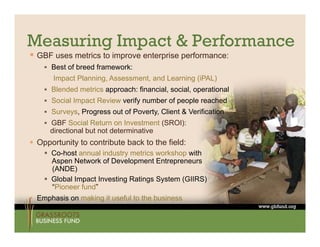 Measuring Impact & Performance
 GBF uses metrics to improve enterprise performance:
     Best of breed framework:
       Impact Planning, Assessment, and Learning (iPAL)
       I    t Pl   i    A        t    dL     i
     Blended metrics approach: financial, social, operational
     Social Impact Review verify number of people reached
     Surveys, Progress out of Poverty, Client & Verification
     GBF Social Return on Investment (SROI):
      directional but not determinative
 Opportunity to contribute back to the field:
     Co-host annual industry metrics workshop with
      Aspen Network of Development Entrepreneurs
      (ANDE)
     Global Impact Investing Ratings System (GIIRS)
      “Pioneer fund”
 Emphasis on making it useful to the business
    p              g
 