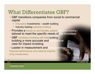 What Differentiates GBF?
 GBF transitions companies from social to commercial
  capital
   I
    Innovative i
           ti investments – wealth b ildi
                    t    t        lth building
   Industry leading capacity building
 Provides a hands-on and flexible, patient capacity building -
  tailored to meet the specific needs of the investees
 GBF combines investing with field-building             s
  building a more accurate and persuasive
         g                          p
  case for impact investing
 Leader in measurement and transparency–
financial performance and external impacts
of its investments
 