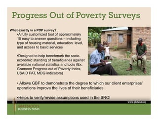 Progress Out of Poverty Surveys
What exactly is a POP survey?
    •A fully customized tool of approximately
    15 easy t answer questions – i l di
              to             ti     including
    type of housing material, education level,
    and access to basic services

    •Designed to help benchmark the socio-
    economic standing of beneficiaries against
    available national statistics and tools (Ex.
    Grameen Progress out of Poverty Index,
                                         Index
    USAID PAT, MDG indicators)

    • Allows GBF to demonstrate the degree to which our client enterprises’
                                                               enterprises
    operations improve the lives of their beneficiaries

    •Helps to verify/revise assumptions used in the SROI
        p          y             p
 