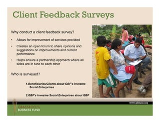 Client Feedback Surveys
Why conduct a client feedback survey?

•   Allows for improvement of services provided
•   Creates an open forum to share opinions and
    suggestions on improvements and current
    performance
•   Helps ensure a partnership approach where all
    sides are in tune to each other


Who is surveyed?

          1.Beneficiaries/Clients about GBF’s Investee
                                        GBF s
             Social Enterprises

          2.GBF’s Investee Social Enterprises about GBF
 