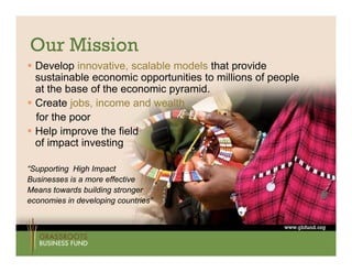 Our Mission
 Develop innovative, scalable models that provide
  sustainable economic opportunities to millions of people
  at the base of the economic pyramid.
 Create jobs, income and wealth
  for the poor
 Help improve the field
  of impact investing

“Supporting High Impact
Businesses is a more effective
Means t
M     towards b ildi stronger
            d building t
economies in developing countries”
 