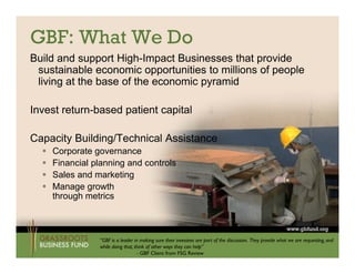 GBF: What We Do
Build and support High-Impact Businesses that provide
 sustainable economic opportunities to millions of people
 living at the base of the economic py
      g                             pyramid

Invest return-based patient capital

Capacity Building/Technical Assistance
     Corporate g
          p      governance
     Financial planning and controls
     Sales and marketing
     Manage growth
      through metrics



                 “GBF is a leader in making sure their investees are part of the discussion. They provide what we are requesting, and
                 while doing that, think of other ways they can help”
                                    - GBF Client from FSG Review
 