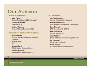 Our Advisors
Board of Directors:                     GBF advisors:
  Iqbal Paroo                            Jim Wolfensohn
  (former President & CEO, Omidyar)       (former World Bank President)
  Toshiya Masuoka                        Elaine Wolfensohn
  (Director, IFC)                         (VP, Botwinick-Wolfensohn Foundation)
  Andrew Adelson                         Lars Thunell
  (former Alliance Bernstein CIO)         (IFC Executive VP & CEO)
                                          Percy Barnevik
Investment Advisory Committee:            (former ABB CEO)
  Jo Schwenke                            Alan Patricof
  (Former Managing Director, Business     (Apax Partners; Founder, Greycroft LLC)
  Partners)
                                          CP Zeitinger
  Helmut Paul                            (Chairman, ProCredit)
  (IFC)
                                          Kash Rangan
  Michael Barth                          (Co-chair, HBS Social Enterprise)
  (FMO; Senior Director, Darby)
               Director
  Andrew Adelson
  (former Alliance Bernstein CIO)
 
