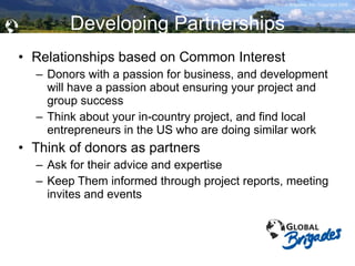 Developing Partnerships Relationships based on Common Interest Donors with a passion for business, and development will have a passion about ensuring your project and group success Think about your in-country project, and find local entrepreneurs in the US who are doing similar work Think of donors as partners Ask for their advice and expertise Keep Them informed through project reports, meeting invites and events  