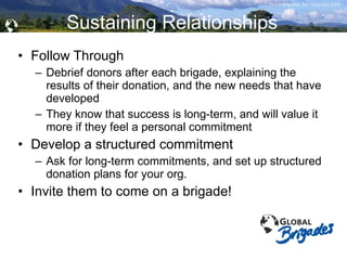 Sustaining Relationships Follow Through Debrief donors after each brigade, explaining the results of their donation, and the new needs that have developed They know that success is long-term, and will value it more if they feel a personal commitment Develop a structured commitment Ask for long-term commitments, and set up structured donation plans for your org. Invite them to come on a brigade! 