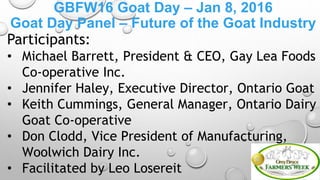 GBFW16 Goat Day – Jan 8, 2016
Goat Day Panel – Future of the Goat Industry
Participants:
• Michael Barrett, President & CEO, Gay Lea Foods
Co-operative Inc.
• Jennifer Haley, Executive Director, Ontario Goat
• Keith Cummings, General Manager, Ontario Dairy
Goat Co-operative
• Don Clodd, Vice President of Manufacturing,
Woolwich Dairy Inc.
• Facilitated by Leo Losereit
 