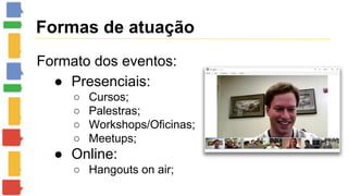 Formas de atuação 
Formato dos eventos: 
● Presenciais: 
○ Cursos; 
○ Palestras; 
○ Workshops/Oficinas; 
○ Meetups; 
● Online: 
○ Hangouts on air; 
 