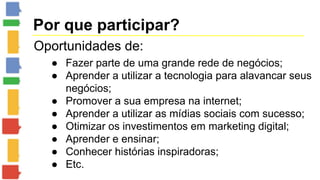 Por que participar? 
Oportunidades de: 
● Fazer parte de uma grande rede de negócios; 
● Aprender a utilizar a tecnologia para alavancar seus 
negócios; 
● Promover a sua empresa na internet; 
● Aprender a utilizar as mídias sociais com sucesso; 
● Otimizar os investimentos em marketing digital; 
● Aprender e ensinar; 
● Conhecer histórias inspiradoras; 
● Etc. 
 
