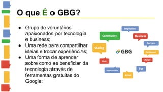 O que É o GBG? 
● Grupo de voluntários 
apaixonados por tecnologia 
e business; 
● Uma rede para compartilhar 
ideias e trocar experiências; 
● Uma forma de aprender 
sobre como se beneficiar da 
tecnologia através de 
ferramentas gratuitas do 
Google; 
 