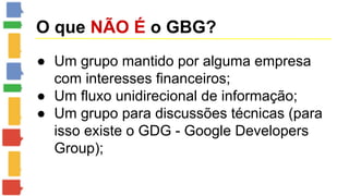 O que NÃO É o GBG? 
● Um grupo mantido por alguma empresa 
com interesses financeiros; 
● Um fluxo unidirecional de informação; 
● Um grupo para discussões técnicas (para 
isso existe o GDG - Google Developers 
Group); 
 