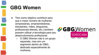 GBG Women 
● Tem como objetivo contribuir para 
que o maior número de mulheres 
(empresárias, empreendedoras, 
estudantes, mães, blogueiras, 
profissionais liberais, etc.) também 
possam utilizar a tecnologia para seu 
desenvolvimento profissional. 
○ O GBG Women não é um grupo 
separado, mas sim um 
segmento dentro do GBG, 
dedicado especialmente às 
mulheres. 
 