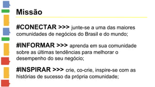 Missão 
#CONECTAR >>> junte-se a uma das maiores 
comunidades de negócios do Brasil e do mundo; 
#INFORMAR >>> aprenda em sua comunidade 
sobre as últimas tendências para melhorar o 
desempenho do seu negócio; 
#INSPIRAR >>> crie, co-crie, inspire-se com as 
histórias de sucesso da própria comunidade; 
 