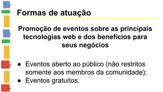 Formas de atuação 
Promoção de eventos sobre as principais 
tecnologias web e dos benefícios para 
seus negócios 
● Eventos aberto ao público (não restritos 
somente aos membros da comunidade); 
● Eventos gratuitos. 
 