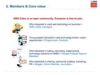 3. Members & Core value


    GBG Cebu is an open community. Everyone is free to join.

                Who interested in used web technology on business =
                SME’s CEO, managers



                Young people interested in web technology trends, career
                opportunities = Programmers, Students



                Who interested in selling, consulting, implementing
                technology solutions for SMB’s = Google Products Agency,
                Retaillers

                Who interested in sharing, community building, marketing,
                PR = Blogger, Online Marketer, Journalists...
 