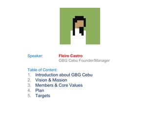 Speaker:            Fleire Castro
                    GBG Cebu Founder/Manager

Table of Content:
1.   Introduction about GBG Cebu
2.   Vision & Mission
3.   Members & Core Values
4.   Plan
5.   Targets
 