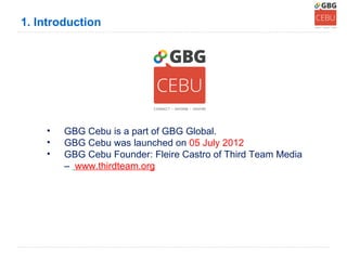 1. Introduction




    •   GBG Cebu is a part of GBG Global.
    •   GBG Cebu was launched on 05 July 2012
    •   GBG Cebu Founder: Fleire Castro of Third Team Media
        – www.thirdteam.org
 