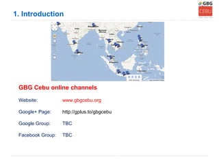 1. Introduction




 GBG Cebu online channels

 Website:          www.gbgcebu.org

 Google+ Page:     http://gplus.to/gbgcebu

 Google Group:     TBC

 Facebook Group:   TBC
 