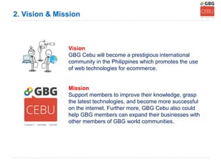 2. Vision & Mission



               Vision
               GBG Cebu will become a prestigious international
               community in the Philippines which promotes the use
               of web technologies for ecommerce.


               Mission
               Support members to improve their knowledge, grasp
               the latest technologies, and become more successful
               on the internet. Further more, GBG Cebu also could
               help GBG members can expand their businesses with
               other members of GBG world communities.
 