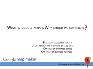 WHAT	
  	
  IS	
  	
  GOOGLE	
  	
  MAPS	
  &	
  WHY	
  	
  SHOULD	
  	
  WE	
  	
  CONTRIBUTE	
  ?	
  
	
  USER	
  	
  FRIENDLY	
  	
  AND	
  	
  CONTAINS	
  	
  DETAILS	
  	
  DATA	
  
CAN	
  	
  USE	
  	
  ON	
  	
  PORTABLE	
  	
  DEVICE	
  
CAN	
  	
  USE	
  	
  FOR	
  	
  BUSINESS	
  	
  PURPOSE	
  
FREE	
  	
  MAP	
  	
  ACCESSABLE	
  	
  FOR	
  	
  ALL	
  	
  
 