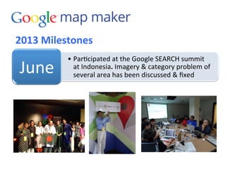 2013	
  Milestones	
  
• Par3cipated	
  at	
  the	
  Google	
  SEARCH	
  summit	
  
at	
  Indonesia.	
  Imagery	
  &	
  category	
  problem	
  of	
  
several	
  area	
  has	
  been	
  discussed	
  &	
  ﬁxed	
  
June	
  
 