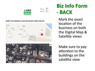 Biz Info Form
- BACK
Mark	
  the	
  exact	
  
loca3on	
  of	
  the	
  
business	
  on	
  both	
  
the	
  Digital	
  Map	
  &	
  
Satellite	
  views	
  
	
  
Make	
  sure	
  to	
  pay	
  
alen3on	
  to	
  the	
  
buildings	
  on	
  the	
  
satellite	
  view	
  
A!
1!
 