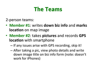 The Teams
2-­‐person	
  teams:	
  
•  Member	
  #1:	
  writes	
  down	
  biz	
  info	
  and	
  marks	
  
loca%on	
  on	
  map	
  image	
  
•  Member	
  #2:	
  takes	
  pictures	
  and	
  records	
  GPS	
  
loca%on	
  with	
  smartphone	
  
– If	
  any	
  issues	
  arise	
  with	
  GPS	
  recording,	
  skip	
  it!	
  
– Arer	
  taking	
  a	
  pic,	
  view	
  photo	
  details	
  and	
  write	
  
down	
  image	
  3tle	
  on	
  biz	
  info	
  form	
  (note:	
  doesn’t	
  
work	
  for	
  iPhones)	
  	
  
	
  
 